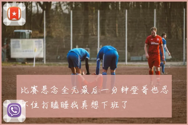 比赛悬念全无最后一分钟登哥也忍不住打瞌睡我真想下班了