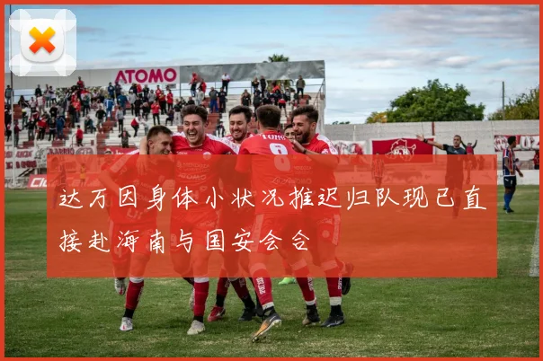 达万因身体小状况推迟归队现已直接赴海南与国安会合