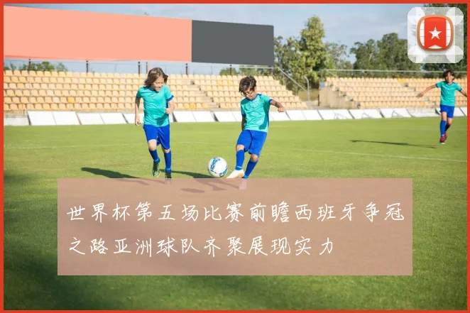 世界杯第五场比赛前瞻西班牙争冠之路亚洲球队齐聚展现实力