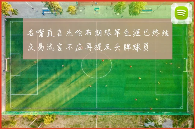 名嘴直言杰伦布朗绿军生涯已终结交易流言不应再提及头牌球员