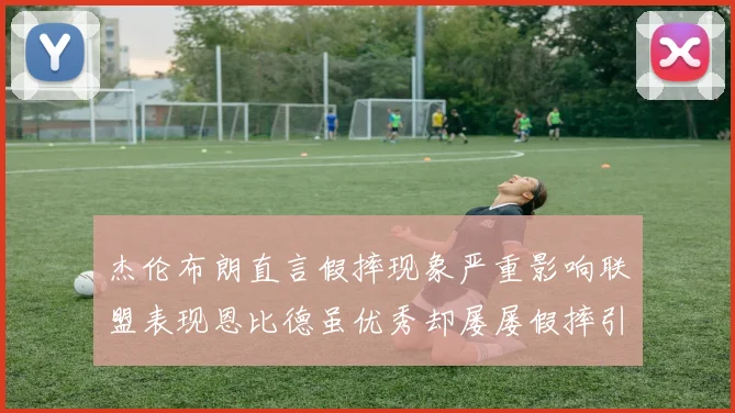 杰伦布朗直言假摔现象严重影响联盟表现恩比德虽优秀却屡屡假摔引争议