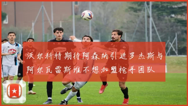 沃尔科特期待阿森纳引进罗杰斯与阿尔瓦雷斯谁不想加盟枪手团队