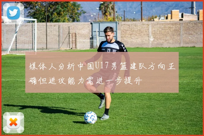 媒体人分析中国U17男篮建队方向正确但进攻能力需进一步提升