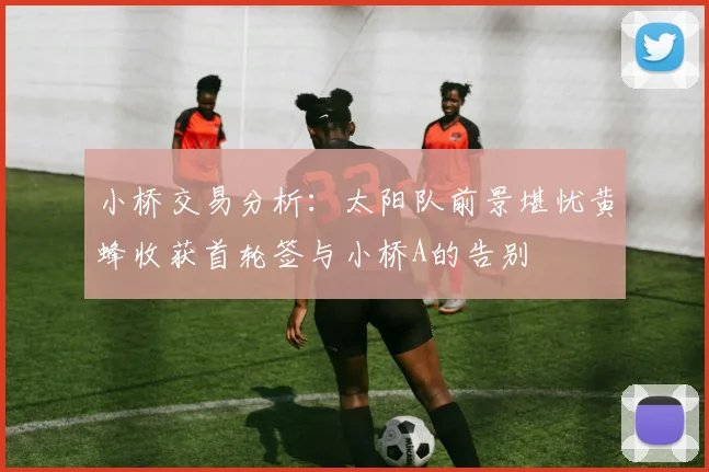 小桥交易分析：太阳队前景堪忧黄蜂收获首轮签与小桥A的告别
