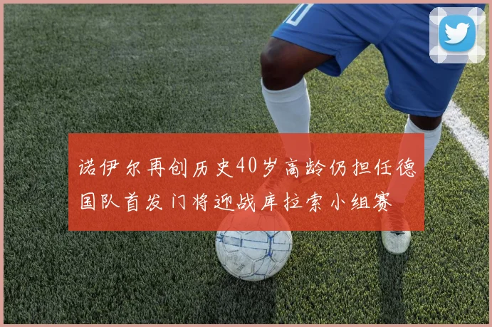 诺伊尔再创历史40岁高龄仍担任德国队首发门将迎战库拉索小组赛
