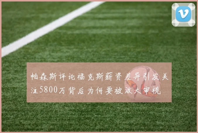 帕森斯评论福克斯薪资差异引发关注5800万背后为何要被放大审视
