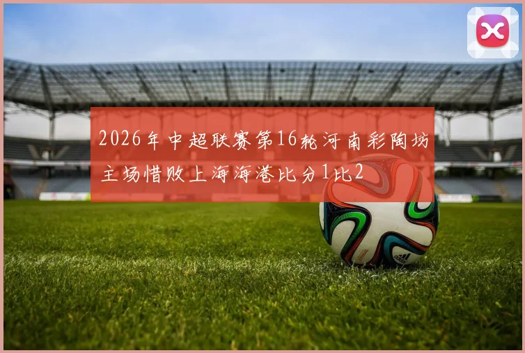 2026年中超联赛第16轮河南彩陶坊主场惜败上海海港比分1比2