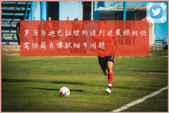 罗马与迪巴拉续约谈判进展顺利仍需协商肖像权细节问题