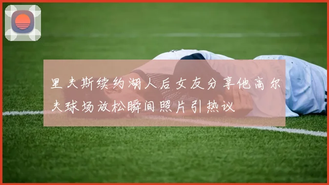 里夫斯续约湖人后女友分享他高尔夫球场放松瞬间照片引热议