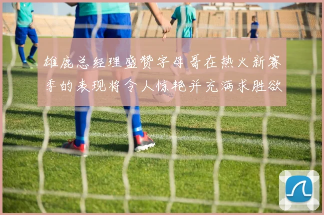 雄鹿总经理盛赞字母哥在热火新赛季的表现将令人惊艳并充满求胜欲