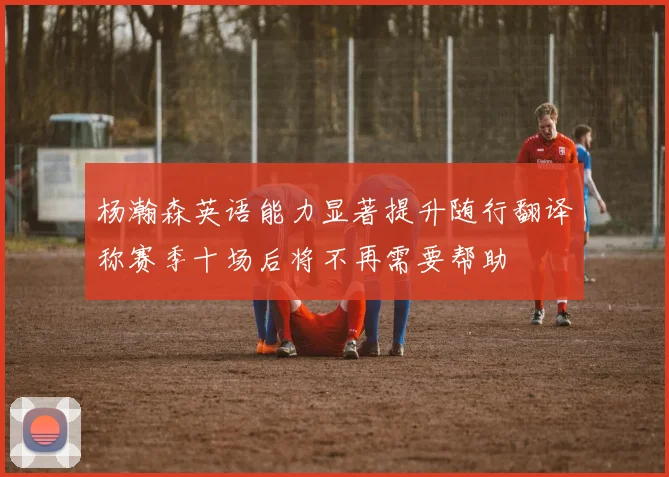 杨瀚森英语能力显著提升随行翻译称赛季十场后将不再需要帮助