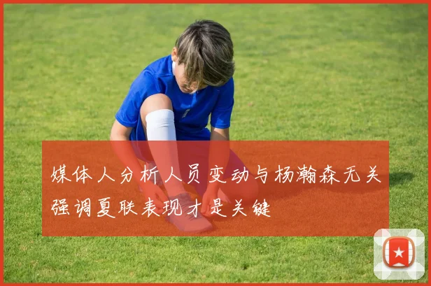 媒体人分析人员变动与杨瀚森无关强调夏联表现才是关键