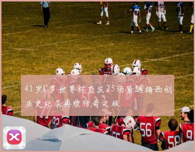 41岁C罗世界杯首发25场紧随梅西创历史纪录再续传奇之旅
