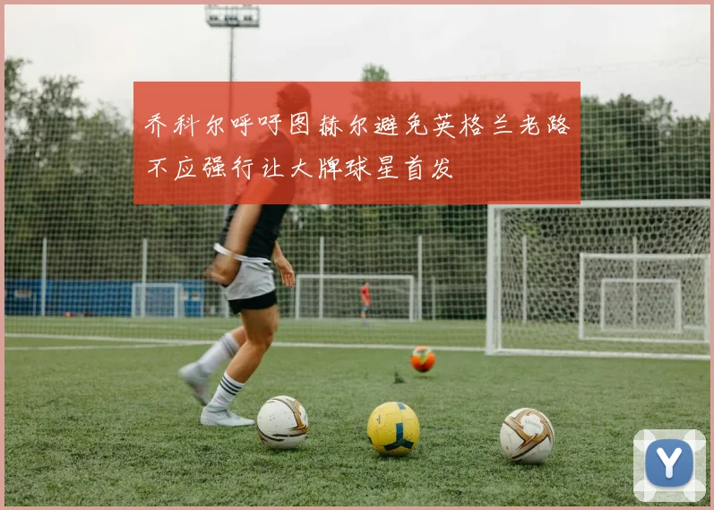乔科尔呼吁图赫尔避免英格兰老路不应强行让大牌球星首发