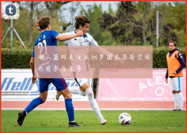 湖人篮网关注米切罗国王若有空间也将参与竞争